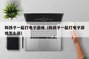 和孩子一起打电子游戏（和孩子一起打电子游戏怎么说）
