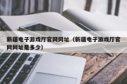 新疆电子游戏厅官网网址（新疆电子游戏厅官网网址是多少）
