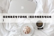 保定哪里卖电子游戏机（保定市哪里有电玩城）