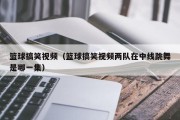 篮球搞笑视频（篮球搞笑视频两队在中线跳舞是哪一集）