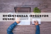 初中生玩电子游戏怎么办（初中生玩电子游戏好处与坏处）