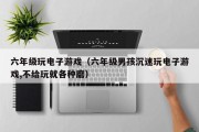 六年级玩电子游戏（六年级男孩沉迷玩电子游戏,不给玩就各种磨）