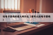玩电子游戏的老人叫什么（老年人玩电子游戏）
