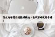 什么电子游戏机最好玩的（电子游戏机哪个好）