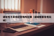诸城电子游戏经营场所在哪（诸城哪里有电玩城）