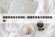 旗舰家用电子游戏机（旗舰家用电子游戏机推荐）