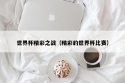 世界杯精彩之战（精彩的世界杯比赛）