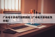 广州电子游戏厅旧照回收（广州电子游戏批发市场）